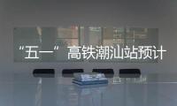 “五一”高铁潮汕站预计到发旅客超54万人次