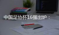 中国足协杯16强出炉：深圳新鹏城成广东“独苗”