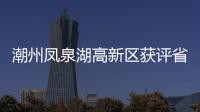潮州凤泉湖高新区获评省四星级服务园区