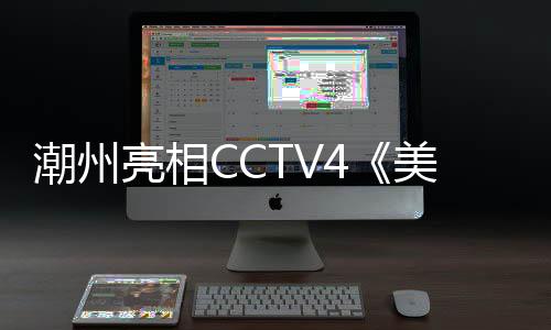 潮州亮相CCTV4《美丽中国 美好生活》广东文旅助农直播活动侧记