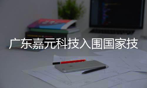 广东嘉元科技入围国家技术创新示范企业名单